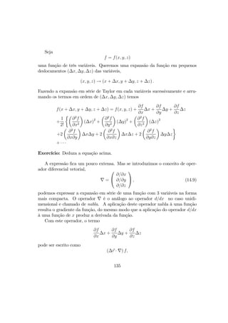 Seja
f = f(x, y, z)
uma função de três variáveis. Queremos uma expansão da função em pequenos
deslocamentos (∆x, ∆y, ∆z) das variáveis,
(x, y, z) → (x + ∆x, y + ∆y, z + ∆z) .
Fazendo a expansão em série de Taylor em cada variáveis sucessivamente e arru-
mando os termos em ordem de (∆x, ∆y, ∆z) temos
f(x + ∆x, y + ∆y, z + ∆z) = f(x, y, z) +
∂f
∂x
∆x +
∂f
∂y
∆y +
∂f
∂z
∆z
+
1
2!
½µ
∂2
f
∂x2
¶
(∆x)2
+
µ
∂2
f
∂y2
¶
(∆y)2
+
µ
∂2
f
∂z2
¶
(∆z)2
+2
µ
∂2
f
∂x∂y
¶
∆x∆y + 2
µ
∂2
f
∂x∂z
¶
∆x∆z + 2
µ
∂2
f
∂y∂z
¶
∆y∆z
¾
+ · · ·
Exercício: Deduza a equação acima.
A expressão ﬁca um pouco extensa. Mas se introduzimos o conceito de oper-
ador diferencial vetorial,
∇ =


∂/∂x
∂/∂y
∂/∂z

 , (14.9)
podemos expressar a expansão em série de uma função com 3 variáveis na forma
mais compacta. O operador ∇ é o análogo ao operador d/dx no caso unidi-
mensional e chamado de nabla. A aplicação deste operador nabla à uma função
resulta o gradiente da função, do mesmo modo que a aplicação do operador d/dx
à uma função de x produz a derivada da função.
Com este operador, o termo
∂f
∂x
∆x +
∂f
∂y
∆y +
∂f
∂z
∆z
pode ser escrito como
(∆r · ∇) f,
135
 