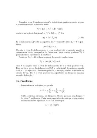 Quando o vetor de deslocamento ∆r é inﬁnitesimal, podemos manter apenas
a primeira ordem da expansão e temos
f(r + ∆r) = f(r) + ∆r · ∇f(r).
Assim, a variação da função ∆f ≡ f(r + ∆r) − f (r) ﬁca
∆f = ∆r · ∇f(r). (14.11)
Se o deslocamento ∆r está na superfície de f =constante então ∆f = 0 e, por-
tanto,
∆r · ∇f(r) = 0.
Ou seja, o vetor de deslocamento e o vetor gradiente são ortogonais, quando o
deslocamento é feito na superfície de f constante. Isto é, o vetor gradiente ∇f é
perpendicular a superfície de f constante.
Agora, da Eq.(14.11) e da propriedade do produto escalar, temos
∆f = |∆r| |∇f(r)| cos θ,
onde θ é o ângulo entre o vetor de deslocamento ∆r e o vetor gradiente ∇f.
Para um dada norma do deslocamento |∆r|, a variação ∆f ﬁca máximo quando
cos θ = 1, ou seja θ = 0. Em outras palavras, a variação máxima é realizada na
direção de ∇f. Isto é, o vetor gradiente está apontando na direção da máxima
variação da função f.
15. Problemas
1. Para dado vetor unitário n, o operador
n · ∇ = nx
∂
∂x
+ ny
∂
∂y
+ nz
∂
∂z
é dito a derivada direcional na direção n. Mostre que para uma função f
do vetor r, a diferença δf dos valores desta função entre os pontos pontos
inﬁnitesimalmente separados, r e r + εn é dado por
δf = εn · ∇f(r).
137
 