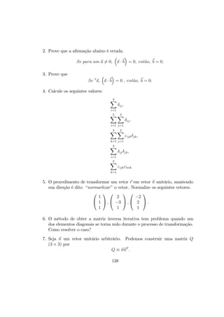 2. Prove que a aﬁrmação abaixo é errada.
Se para um a 6= 0,
³
a · b
´
= 0, ent˜ao, b = 0.
3. Prove que
Se ∀
a,
³
a · b
´
= 0 , ent˜ao, b = 0.
4. Calcule os seguintes valores:
3X
i=1
δij,
3X
i=1
3X
j=1
δij,
3X
k=1
3X
j=1
εijkδjk,
3X
i=1
δijδjk,
3X
k=1
εijkεlmk
5. O procedimento de transformar um vetor r em vetor n unitário, mantendo
sua direção é dito “normarlizar” o vetor. Normalize os seguintes vetores.


1
1
1

 ,


2
−3
1

 ,


−2
2
1

 .
6. O método de obter a matriz inversa iterativa tem problema quando um
dos elementos diagonais se torna nulo durante o processo de transformação.
Como resolver o caso?
7. Seja n um vetor unitário arbitrário. Podemos construir uma matriz Q
(3 × 3) por
Q ≡ nnT
.
138
 