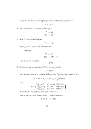 O que é o resultado da multiplicação desta matriz sobre um vetor r,
r0
= Qr ?
8. Para P da questão anterior, mostre que
Q2
= Q,
QT
= Q.
9. Seja P a matriz deﬁnida por
P = 1 − Q.
sendo Q = nnT
com n um vetor unitário.
1. Prove que
P2
= P,
PQ = QP = 0.
2. O que é o resultado
P r ?
10. Demonstre que a expansão de Taylor de uma função
f = f (r)
até a segunda ordem em pequeno deslocamento ∆r em torno do ponto r ﬁca
f(r + ∆r) = f(r) + ∆rT
∇f +
1
2
∆rT
H∆r,
onde
H =


∂2
f/∂x2
∂2
f/∂x∂y ∂2
f/∂x∂z
∂2
f/∂x∂y ∂2
f/∂y2
∂2
f/∂y∂z
∂2
f/∂x∂z ∂2
f/∂y∂z ∂2
f/∂z2

 .
A matriz H é chamada de Hessiana da função f.
11. Mostre que para uma função suave f, podemos escrever
f(r + a) = ea·∇
f (r) .
139
 