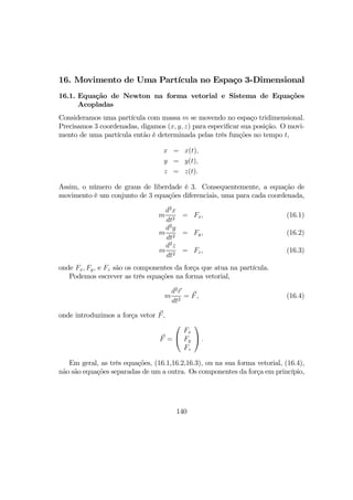 16. Movimento de Uma Partícula no Espaço 3-Dimensional
16.1. Equação de Newton na forma vetorial e Sistema de Equações
Acopladas
Consideramos uma partícula com massa m se movendo no espaço tridimensional.
Precisamos 3 coordenadas, digamos (x, y, z) para especiﬁcar sua posição. O movi-
mento de uma partícula então é determinada pelas três funções no tempo t,
x = x(t),
y = y(t),
z = z(t).
Assim, o número de graus de liberdade é 3. Consequentemente, a equação de
movimento é um conjunto de 3 equações diferenciais, uma para cada coordenada,
m
d2
x
dt2
= Fx, (16.1)
m
d2
y
dt2
= Fy, (16.2)
m
d2
z
dt2
= Fz, (16.3)
onde Fx, Fy, e Fz são os componentes da força que atua na partícula.
Podemos escrever as três equações na forma vetorial,
m
d2
r
dt2
= F, (16.4)
onde introduzimos a força vetor F,
F =


Fx
Fy
Fz

 .
Em geral, as três equações, (16.1,16.2,16.3), ou na sua forma vetorial, (16.4),
não são equações separadas de um a outra. Os componentes da força em princípio,
140
 