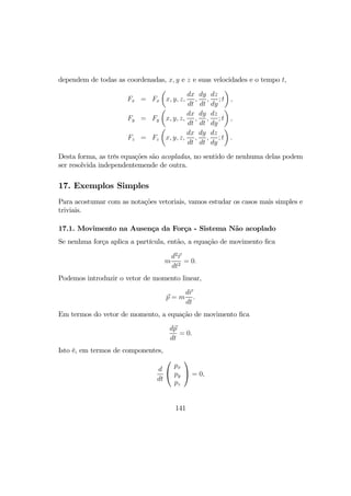 dependem de todas as coordenadas, x, y e z e suas velocidades e o tempo t,
Fx = Fx
µ
x, y, z,
dx
dt
,
dy
dt
,
dz
dy
; t
¶
,
Fy = Fy
µ
x, y, z,
dx
dt
,
dy
dt
,
dz
dy
; t
¶
,
Fz = Fz
µ
x, y, z,
dx
dt
,
dy
dt
,
dz
dy
; t
¶
.
Desta forma, as três equações são acopladas, no sentido de nenhuma delas podem
ser resolvida independentemende de outra.
17. Exemplos Simples
Para acostumar com as notações vetoriais, vamos estudar os casos mais simples e
triviais.
17.1. Movimento na Ausença da Força - Sistema Não acoplado
Se nenhma força aplica a partícula, então, a equação de movimento ﬁca
m
d2
r
dt2
= 0.
Podemos introduzir o vetor de momento linear,
p = m
dr
dt
.
Em termos do vetor de momento, a equação de movimento ﬁca
dp
dt
= 0.
Isto é, em termos de componentes,
d
dt


px
py
pz

 = 0,
141
 