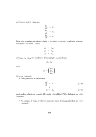 que fornece as três equações,
dpx
dt
= 0,
dpy
dt
= 0,
dpz
dt
= 0.
Estas três equações não são acopladas e, portanto, podem ser resolvidas indepen-
dentemente de outra. Temos
px = p0x,
py = p0y,
pz = p0z,
onde p0x, p0y e p0y são constantes de integração. Assim, temos
p = p0,
onde
p0 =


p0x
p0y
p0z


é o vetor constante.
A dedução acima se resume em
dp
dt
= 0 (17.1)
↓
p = p0 (17.2)
mostrando a solução da equação diferencial vetorial Eq.(17.1) é dada por um vetor
constante.
• Na ausênça de força, o vetor de momento linear de uma partícula é um vetor
constante.
142
 