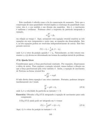 Este resultado é referido como a lei de conservação do momento. Note que a
conservação de uma quantidade vetorial implica a constança da quantidade como
vetor, isto é, o seu môdulo e sua direção são mantidos. Isto é, o movimento
é uniforme e retilinear. Podemos obter a trajetória da partícula integrando a
equação,
m
dr
dt
= p0,
em relação ao tempo t. Aqui, novamente esta equação vetorial constitui as três
equações em seus componentes e neste caso, as equações são desacopladas. Isto
é, as três equações podem ser resolvidas independentemente de outras. Este fato
permite escrever
r(t) = r0 +
1
m
p0 (t − t0) ,
onde r0 é o vetor da posição quando t = t0. Naturalmente, os dois vetores con-
stantes r0 e p0 devem ser determinado em termos da condição inicial do problema.
17.2. Queda Livre
Consideramos agora a força gravitacional constante. Por enquanto, desprezamos
o efeito de atrito. Para explorar a notação vetorial, vamos indicar a direção em
que a força gravitacional pelo vetor unitário n. Assim, a equação de movimento
de Newtom na forma vetorial ﬁca
m
d2
r
dt2
= mgn.
O lado direito desta equação é um vetor constante. Portanto, podemos integrar
imediatamente em t tendo
dr
dt
= gnt + v0, (17.3)
onde v0 é a velocidade da partícula no instante t = 0.
Exercício: Obtenha a Eq.(17.3) integrando a equação de movimento para cada
componente.
A Eq.(17.3) ainda pode ser integrada em t e temos
r(t) =
1
2
gnt2
+ v0t + r0. (17.4)
Aqui, r0 é o vetor da posição no instante t = 0.
143
 