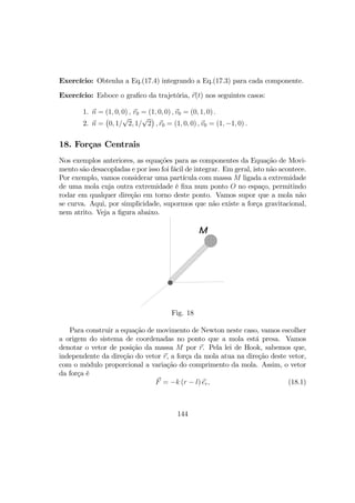 Exercício: Obtenha a Eq.(17.4) integrando a Eq.(17.3) para cada componente.
Exercício: Esboce o graﬁco da trajetória, r(t) nos seguintes casos:
1. n = (1, 0, 0) , r0 = (1, 0, 0) , v0 = (0, 1, 0) .
2. n =
¡
0, 1/
√
2, 1/
√
2
¢
, r0 = (1, 0, 0) , v0 = (1, −1, 0) .
18. Forças Centrais
Nos exemplos anteriores, as equações para as componentes da Equação de Movi-
mento são desacopladas e por isso foi fácil de integrar. Em geral, isto não acontece.
Por exemplo, vamos considerar uma partícula com massa M ligada a extremidade
de uma mola cuja outra extremidade é ﬁxa num ponto O no espaço, permitindo
rodar em qualquer direção em torno deste ponto. Vamos supor que a mola não
se curva. Aqui, por simplicidade, supormos que não existe a força gravitacional,
nem atrito. Veja a ﬁgura abaixo.
M
Fig. 18
Para construir a equação de movimento de Newton neste caso, vamos escolher
a origem do sistema de coordenadas no ponto que a mola está presa. Vamos
denotar o vetor de posição da massa M por r. Pela lei de Hook, sabemos que,
independente da direção do vetor r, a força da mola atua na direção deste vetor,
com o môdulo proporcional a variação do comprimento da mola. Assim, o vetor
da força é
F = −k (r − l) er, (18.1)
144
 