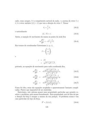 onde, como sempre, l é o comprimento natural da mola, r a norma do vetor r, e
er é o vetor unitário (|er| = 1) que tem a direção do vetor r. Temos
er =
1
r
r, (18.2)
e naturalmente
(er · r) = r. (18.3)
Assim, a equação de movimento da massa na ponta da mola ﬁca
m
d2
r
dt2
= −k
r − l
r
r. (18.4)
Em termos de coordenadas Cartesianas (x, y, z),
r =


x
y
z

 ,
e
r = |r|
=
p
x2 + y2 + z2,
portanto, as equações de movimento para cada coordenada ﬁca,
m
d2
x
dt2
= −k
p
x2 + y2 + z2 − l
p
x2 + y2 + z2
x, (18.5)
m
d2
y
dt2
= −k
p
x2 + y2 + z2 − l
p
x2 + y2 + z2
y, (18.6)
m
d2
z
dt2
= −k
p
x2 + y2 + z2 − l
p
x2 + y2 + z2
z. (18.7)
Como foi dito, estas são equações acopladas e aparrentemente bastante compli-
cadas. Parece que impossível de ser resolvidas.
Entretanto, este sistema possui uma propriedade particular que permite re-
solver o problema, pelo menos formalmente. Esta propriedade vem do fato de que
a direção da força é sempre a mesma da sua posição. O problema acima é um
caso particular do tipo da força,
F = f (r) er, (18.8)
145
 