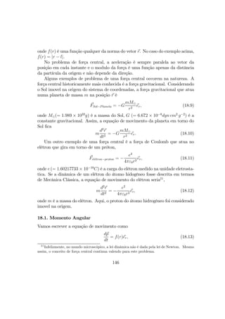 onde f(r) é uma função qualquer da norma do vetor r. No caso do exemplo acima,
f(r) = |r − l|.
No problema de força central, a aceleração é sempre paralela ao vetor da
posição em cada instante e o modulo da força é uma função apenas da distância
da partícula da origem e não depende da direção.
Alguns exemplos de problema de uma força central occorem na natureza. A
força central historicamente mais conhecida é a força gravitacional. Considerando
o Sol imovel na origem do sistema de coordenadas, a força gravitacional que atua
numa planeta de massa m na posição r é
FSol−Planeta = −G
mM¯
r2
er, (18.9)
onde M¯(= 1.989 × 1033
g) é a massa do Sol, G (= 6.672 × 10−8
dyn cm2
g−2
) é a
constante gravitacional. Assim, a equação de movimento da planeta em torno do
Sol ﬁca
m
d2
r
dt2
= −G
mM¯
r2
er. (18.10)
Um outro exemplo de uma força central é a força de Coulomb que atua no
elétron que gira em torno de um próton,
Fel´etron−proton = −
e2
4πε0r2
er, (18.11)
onde e (= 1.60217733 × 10−19
C) é a carga do elétron medido na unidade eletrosta-
tica. Se a dinâmica de um elétron do átomo hidogêneo fosse descrita em termos
de Mecânica Clássica, a equação de movimento do elétron seria21
,
m
d2
r
dt2
= −
e2
4πε0r2
er, (18.12)
onde m é a massa do elétron. Aqui, o proton do átomo hidrogêneo foi considerado
imovel na origem.
18.1. Momento Angular
Vamos escrever a equação de movimento como
dp
dt
= f(r)er, (18.13)
21
Infelizmente, no mundo microscópico, a lei dinâmica não é dada pela lei de Newton. Mesmo
assim, o conceito de força central continua valendo para este problema.
146
 