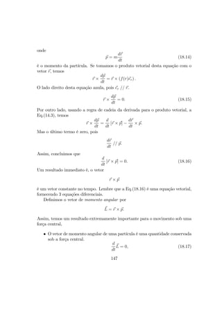 onde
p = m
dr
dt
(18.14)
é o momento da partícula. Se tomamos o produto vetorial desta equação com o
vetor r, temos
r ×
dp
dt
= r × (f(r)er) .
O lado direito desta equação anula, pois er // r.
r ×
dp
dt
= 0. (18.15)
Por outro lado, usando a regra de cadeia da derivada para o produto vetorial, a
Eq.(14.3), temos
r ×
dp
dt
=
d
dt
[r × p] −
dr
dt
× p.
Mas o último termo é zero, pois
dr
dt
// p.
Assim, concluimos que
d
dt
[r × p] = 0. (18.16)
Um resultado immediato é, o vetor
r × p
é um vetor constante no tempo. Lembre que a Eq.(18.16) é uma equação vetorial,
fornecendo 3 equações diferenciais.
Deﬁnimos o vetor de momento angular por
L = r × p.
Assim, temos um resultado extremamente importante para o movimento sob uma
força central,
• O vetor de momento angular de uma partícula é uma quantidade conservada
sob a força central.
d
dt
L = 0, (18.17)
147
 
