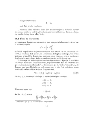ou equivalentemente,
L = L0,
onde L0 é o vetor constante.
O resultado acima é referido como a lei de conservação do momento angular
no caso de uma força central e, é bastante geral no sentido de não depende a forma
da função f(r) da força, a Eq.(18.8).
18.2. Plano de Movimento
A conservação do momento angular tem uma consequência bastante forte. Já que
o momento angular
L = m
·
r ×
dr
dt
¸
é o vetor perpendicular ao plano formado de dois vetores r e sua velocidade v =
dr/dt, a constânça do L implica em a invariância deste plano no tempo. Em outras
palavras, a trajetória da partícula nunca sai deste plano, ou seja, o movimento
ﬁca limitado neste plano. Assim, o movimento se torna bi-dimensional.
Podemos provar a aﬁrmação acima mais rigorosamente. Seja r0 e v0 os vetores
da posição inicial e da velocidade inicial, respectivamente. Seja n o vetor unitário
perpendicular ao plano formado22
de dois vetores, r0 e v0. Os três vetores (r0, v0, n)
formam uma base. Desta forma, podemos escrever o vetor r de posição no tempo
t arbitrário pela combinação linear destes vetores.
r(t) = c1(t)r0 + c2 (t) v0 + c3 (t) n, (18.18)
onde c1, c2, c3 são função do tempo t. Naturalmente pela deﬁnição,
c1(0) = 1,
c2 (0) = 0,
c3(0) = 0.
Queremos provar que
c3 (t) ≡ 0.
Da Eq.(18.18), temos
dr
dt
=
dc1
dt
r0 +
dc2
dt
v0 +
dc3
dt
n.
22
Supormos que r0 e v0 são linearmente independentes.
148
 