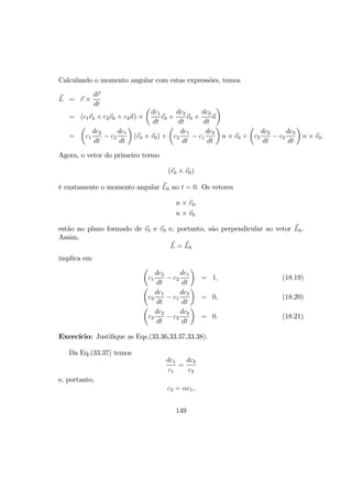 Calculando o momento angular com estas expressões, temos
L = r ×
dr
dt
= (c1r0 + c2v0 + c3n) ×
µ
dc1
dt
r0 +
dc2
dt
v0 +
dc3
dt
n
¶
=
µ
c1
dc2
dt
− c2
dc1
dt
¶
(r0 × v0) +
µ
c3
dc1
dt
− c1
dc3
dt
¶
n × r0 +
µ
c3
dc2
dt
− c2
dc3
dt
¶
n × v0.
Agora, o vetor do primeiro termo
(r0 × v0)
é exatamente o momento angular L0 no t = 0. Os vetores
n × r0,
n × v0
estão no plano formado de r0 e v0 e, portanto, são perpendicular ao vetor L0.
Assim,
L = L0
implica em
µ
c1
dc2
dt
− c2
dc1
dt
¶
= 1, (18.19)
µ
c3
dc1
dt
− c1
dc3
dt
¶
= 0, (18.20)
µ
c3
dc2
dt
− c2
dc3
dt
¶
= 0. (18.21)
Exercício: Justiﬁque as Eqs.(33.36,33.37,33.38).
Da Eq.(33.37) temos
dc1
c1
=
dc3
c3
e, portanto,
c3 = αc1,
149
 