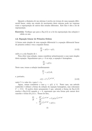 Quando a dinâmica de um sistema é escrita em termos de uma equação difer-
encial linear, então um estado de movimento deste sistema pode ser expressa
como a superposição de outros dois estados diferentes. Este fato é dito a lei de
superposição.
Exercício: Veriﬁque que para a Eq.(4.5) se a lei da superposição das soluções é
válida ou não.
4.2. Equação Linear de Primeira Ordem
A forma mais simples de uma equação diferencial é a equação diferencial linear
de primeira ordem e tem a seguinte forma:
dx
dt
= p(t)x + q(t), (4.12)
onde p e q são funções de t.
Para obter uma solução, vamos considerar primeiramente o caso mais simples
desta equação. Suponhamos que q = 0 ou seja, a equação é homogênea.
dx
dt
= p(t)x.
Neste caso, temos a solução imediatamente
dx
x
= p (t) dt,
e, portanto,
x(t) = C e
R t
t0
p(t0)dt0
, (4.13)
onde C é o valor do x para t = t0.
Agora, vamos considerar o caso q = q(t) 6= 0. Neste caso, um método
conhecido é utilizar a forma da solução da equação homogênea, mas colocamos
C = C(t). O motivo deste pensamento é que, sabendo a forma da Eq.(4.13)
resolva a Eq.(4.12) quando q = 0, esperamos que esta forma pelo menos deve
cancelar o termo de p (t) x. Temos de fato,
dx
dt
=
dC
dt
e
R t
t0
p(t0)dt0
+ C p(t)e
R t
t0
p(t0)dt0
=
dC
dt
e
R t
t0
p(t0)dt0
+ p(t) x.
15
 