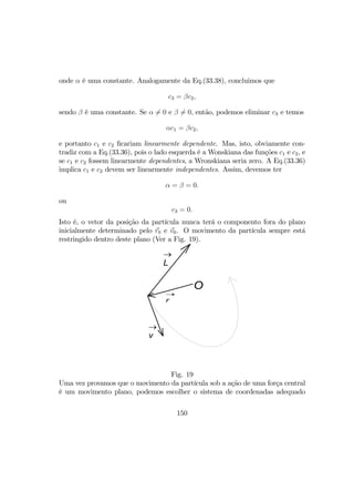 onde α é uma constante. Analogamente da Eq.(33.38), concluimos que
c3 = βc2,
sendo β é uma constante. Se α 6= 0 e β 6= 0, então, podemos eliminar c3 e temos
αc1 = βc2,
e portanto c1 e c2 ﬁcariam linearmente dependente. Mas, isto, obviamente con-
tradiz com a Eq.(33.36), pois o lado esquerda é a Wonskiana das funções c1 e c2, e
se c1 e c2 fossem linearmente dependentes, a Wronskiana seria zero. A Eq.(33.36)
implica c1 e c2 devem ser linearmente independentes. Assim, devemos ter
α = β = 0.
ou
c3 = 0.
Isto é, o vetor da posição da partícula nunca terá o componento fora do plano
inicialmente determinado pelo r0 e v0. O movimento da partícula sempre está
restringido dentro deste plano (Ver a Fig. 19).
O
r
→
L
→
v
→
Fig. 19
Uma vez provamos que o movimento da partícula sob a ação de uma força central
é um movimento plano, podemos escolher o sistema de coordenadas adequado
150
 