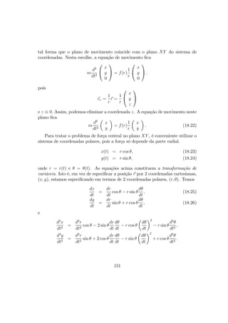 tal forma que o plano de movimento coincide com o plano XY do sistema de
coordenadas. Nesta escolhe, a equação de movimento ﬁca
m
d2
dt2


x
y
0

 = f(r)
1
r


x
y
0

 ,
pois
er =
1
r
r =
1
r


x
y
z


e z ≡ 0. Assim, podemos eliminar a coordenada z. A equação de movimento neste
plano ﬁca
m
d2
dt2
µ
x
y
¶
= f(r)
1
r
µ
x
y
¶
. (18.22)
Para tratar o problema de força central no plano XY , é conveniente utilizar o
sistema de coordenadas polares, pois a força só depende da parte radial.
x(t) = r cos θ, (18.23)
y(t) = r sin θ, (18.24)
onde r = r(t) e θ = θ(t). As equações acima constituem a transformação de
variáveis. Isto é, em vez de especiﬁcar a posição r por 2 coordenadas cartesianas,
(x, y), estamos especiﬁcando em termos de 2 coordenadas polares, (r, θ). Temos
dx
dt
=
dr
dt
cos θ − r sin θ
dθ
dt
, (18.25)
dy
dt
=
dr
dt
sin θ + r cos θ
dθ
dt
, (18.26)
e
d2
x
dt2
=
d2
r
dt2
cos θ − 2 sin θ
dr
dt
dθ
dt
− r cos θ
µ
dθ
dt
¶2
− r sin θ
d2
θ
dt2
,
d2
y
dt2
=
d2
r
dt2
sin θ + 2 cos θ
dr
dt
dθ
dt
− r sin θ
µ
dθ
dt
¶2
+ r cos θ
d2
θ
dt2
.
151
 