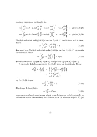 Assim, a equação de movimento ﬁca
m
(
d2
r
dt2
cos θ − 2 sin θ
dr
dt
dθ
dt
− r cos θ
µ
dθ
dt
¶2
− r sin θ
d2
θ
dt2
)
= f(r) cos θ,(18.27)
m
(
d2
r
dt2
sin θ + 2 cos θ
dr
dt
dθ
dt
− r sin θ
µ
dθ
dt
¶2
+ r cos θ
d2
θ
dt2
)
= f(r) sin θ.(18.28)
Multiplicando cos θ na Eq.(18.28) e sin θ na Eq.(18.27) e subtraindo os dois lados,
temos
m
µ
r
d2
θ
dt2
+ 2
dr
dt
dθ
dt
¶
= 0. (18.29)
Por outro lado, Multiplicando sin θ na Eq.(18.28) e cos θ na Eq.(18.27) e somando
os dois lados, temos
m
(
d2
r
dt2
− r
µ
dθ
dt
¶2
)
= f (r) . (18.30)
Podemos utlizar as Eqs.(18.29) e (18.30) no lugar das Eqs.(18.28) e (18.27).
A expressão do lado essquerdo da Eq.(18.29) pode ser simpliﬁcada. Já que
r
d2
θ
dt2
+ 2
dr
dt
dθ
dt
=
1
r
µ
r2 d2
θ
dt2
+ 2r
dr
dt
dθ
dt
¶
=
1
r
d
dt
µ
r2 dθ
dt
¶
,
da Eq.(18.29) temos
m
d
dt
µ
r2 dθ
dt
¶
= 0. (18.31)
Daí, temos de immediato,
mr2 dθ
dt
= Const. (18.32)
Aqui, propositalmente mantivemos o fator m explicitamente no lado esquerdo. A
quantidade acima é exatamente o môdulo do vetor de momento angular L, que
152
 