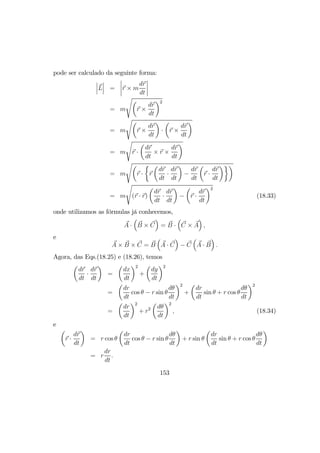pode ser calculado da seguinte forma:
¯
¯
¯L
¯
¯
¯ =
¯
¯
¯
¯r × m
dr
dt
¯
¯
¯
¯
= m
sµ
r ×
dr
dt
¶2
= m
sµ
r ×
dr
dt
¶
·
µ
r ×
dr
dt
¶
= m
s
r ·
µ
dr
dt
× r ×
dr
dt
¶
= m
sµ
r ·
½
r
µ
dr
dt
·
dr
dt
¶
−
dr
dt
µ
r ·
dr
dt
¶¾¶
= m
s
(r · r)
µ
dr
dt
·
dr
dt
¶
−
µ
r ·
dr
dt
¶2
(18.33)
onde utilizamos as fórmulas já conhecemos,
A ·
³
B × C
´
= B ·
³
C × A
´
,
e
A × B × C = B
³
A · C
´
− C
³
A · B
´
.
Agora, das Eqs.(18.25) e (18.26), temos
µ
dr
dt
·
dr
dt
¶
=
µ
dx
dt
¶2
+
µ
dy
dt
¶2
=
µ
dr
dt
cos θ − r sin θ
dθ
dt
¶2
+
µ
dr
dt
sin θ + r cos θ
dθ
dt
¶2
=
µ
dr
dt
¶2
+ r2
µ
dθ
dt
¶2
, (18.34)
e
µ
r ·
dr
dt
¶
= r cos θ
µ
dr
dt
cos θ − r sin θ
dθ
dt
¶
+ r sin θ
µ
dr
dt
sin θ + r cos θ
dθ
dt
¶
= r
dr
dt
.
153
 