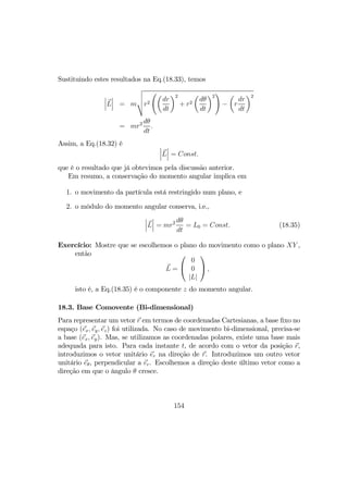 Sustituindo estes resultados na Eq.(18.33), temos
¯
¯
¯L
¯
¯
¯ = m
v
u
u
tr2
Ãµ
dr
dt
¶2
+ r2
µ
dθ
dt
¶2
!
−
µ
r
dr
dt
¶2
= mr2 dθ
dt
.
Assim, a Eq.(18.32) é ¯
¯
¯L
¯
¯
¯ = Const.
que é o resultado que já obtevimos pela discussão anterior.
Em resumo, a conservação do momento angular implica em
1. o movimento da partícula está restringido num plano, e
2. o môdulo do momento angular conserva, i.e.,
¯
¯
¯L
¯
¯
¯ = mr2 dθ
dt
= L0 = Const. (18.35)
Exercício: Mostre que se escolhemos o plano do movimento como o plano XY ,
então
L =


0
0
|L|

 ,
isto é, a Eq.(18.35) é o componente z do momento angular.
18.3. Base Comovente (Bi-dimensional)
Para representar um vetor r em termos de coordenadas Cartesianas, a base ﬁxo no
espaço (ex, ey, ez) foi utilizada. No caso de movimento bi-dimensional, precisa-se
a base (ex, ey). Mas, se utilizamos as coordenadas polares, existe uma base mais
adequada para isto. Para cada instante t, de acordo com o vetor da posição r,
introduzimos o vetor unitário er na direção de r. Introduzimos um outro vetor
unitário eθ, perpendicular a er. Escolhemos a direção deste último vetor como a
direção em que o ângulo θ cresce.
154
 