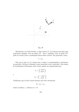 θ
r
→
er
→eθ
→
Fig. 20
Obviamente, em cada instante, os dois vetores (er, eθ) formam uma base para
representar qualquer vetor no plano XY . Isto é, qualquer vetor no plano XY
pode ser escrita como a combinação linear destes vetores. Em particular, temos
r = rer.
Note que a base (er, eθ) variam com o tempo t, acompanhando o movimento
da partícula. Tal base é chamada a base comovente (com a partícula). Em termos
de coordenadas Cartesianas, estes vetores podem ser representados por
er →
µ
cos θ
sin θ
¶
,
e
eθ →
µ
− sin θ
cos θ
¶
.
Veriﬁcamos que os dois vetores formam uma base ortonormal,
(ei · ej) = δij,
sendo os indices i, j referem se r e θ.
155
 