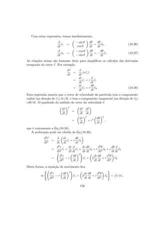 Com estas expressões, temos imediatamente,
d
dt
er →
µ
− sin θ
cos θ
¶
dθ
dt
=
dθ
dt
eθ, (18.36)
d
dt
eθ →
µ
− cos θ
− sin θ
¶
dθ
dt
= −
dθ
dt
er. (18.37)
As relações acima são bastante úteis para simpliﬁcar os cálculos das derivadas
temporais do vetor r. Por exemplo,
dr
dt
=
d
dt
(rer)
=
dr
dt
er + r
d
dt
er
=
dr
dt
er + r
dθ
dt
eθ. (18.38)
Esta expressão mostra que o vetor de velocidade da partícula tem o componente
radial (na direção de er) dr/dt, e tem o componente tangencial (na direção de eθ)
rdθ/dt. O quadrado do môdulo do vetor da velocidade é
µ
dr
dt
¶2
=
µ
dr
dt
·
dr
dt
¶
=
µ
dr
dt
¶2
+ r2
µ
dθ
dt
¶2
,
que é exatamente a Eq.(18.34).
A aceleração pode ser obtida da Eq.(18.38),
d2
r
dt2
=
d
dt
µ
dr
dt
er + r
dθ
dt
eθ
¶
=
d2
r
dt2
er +
dr
dt
d
dt
er +
dr
dt
dθ
dt
eθ + r
d2
θ
dt2
eθ + r
dθ
dt
d
dt
eθ
=
Ã
d2
r
dt2
− r
µ
dθ
dt
¶2
!
er +
µ
2
dr
dt
dθ
dt
+ r
d2
θ
dt2
¶
eθ
Desta forma, a equação de movimento ﬁca
m
(Ã
d2
r
dt2
− r
µ
dθ
dt
¶2
!
er +
µ
2
dr
dt
dθ
dt
+ r
d2
θ
dt2
¶
eθ
)
= f(r)er.
156
 