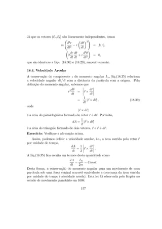 Já que os vetores (er, eθ) são linearmente independentes, temos
m
Ã
d2
r
dt2
− r
µ
dθ
dt
¶2
!
= f(r),
µ
2
dr
dt
dθ
dt
+ r
d2
θ
dt2
¶
= 0,
que são identicas a Eqs. (18.30) e (18.29), respectivamente.
18.4. Velocidade Areolar
A conservação do componente z do momento angular Lz, Eq.(18.35) relaciona
a velocidade angular dθ/dt com a distância da partícula com a origem. Pela
deﬁnição do momento angular, sabemos que
r2 dθ
dt
=
¯
¯
¯
¯r ×
dr
dt
¯
¯
¯
¯
=
1
dt
|r × dr| , (18.39)
onde
|r × dr|
é a área do paralelograma formado do vetor r e dr. Portanto,
dA =
1
2
|r × dr|
é a área do triangulo formado de dois vetores, r e r + dr.
Exercício: Veriﬁque a aﬁrmação acima.
Assim, podemos deﬁnir a velocidade areolar, i.e., a área varrida pelo vetor r
por unidade do tempo,
dA
dt
=
1
2
¯
¯
¯
¯r ×
dr
dt
¯
¯
¯
¯ .
A Eq.(18.35) ﬁca escrita em termos desta quantidade como
dA
dt
=
L0
2m
= Const.
Desta forma, a conservação do momento angular para um movimento de uma
partícula sob uma força central acarreté equivalente a constança da área varrida
por unidade do tempo (velocidade areola). Esta lei foi observada pelo Kepler no
estudo de movimento planetário em 1608.
157
 