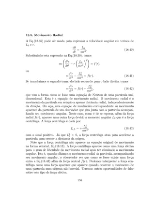 18.5. Movimento Radial
A Eq.(18.35) pode ser usada para expressar a velocidade angular em termos de
L0 e r.
dθ
dt
=
L0
mr2
. (18.40)
Substituindo esta expressão na Eq.(18.30), temos
m
Ã
d2
r
dt2
− r
µ
L0
mr2
¶2
!
= f(r),
ou
m
d2
r
dt2
−
L2
0
mr3
= f(r). (18.41)
Se transferimos o segundo termo do lado esquerdo para o lado direito, temos
m
d2
r
dt2
= f(r) +
L2
0
mr3
, (18.42)
que tem a forma como se fosse uma equação de Newton de uma partícula uni-
dimensional. Esta é a equação de movimento radial. O movimento radial é o
movimento da partícula em relação a apenas distância radial, independentemente
da direção. Ou seja, esta equação de movimento correspondente ao movimento
aparente da partícula de um obervador que gira junto com a partícula acompan-
hando seu movimento angular. Neste caso, como é de se esperar, além da força
radial f(r), aparece uma outra força devido a momento angular L0 que é a força
centrifuga. A força centrifuga é dada por
fc.f. = +
L2
0
mr3
, (18.43)
com o sinal positivo. Já que L2
0 > 0, a força centrifuga atua para accelerar a
partícula para crescer a distância da origem.
Note que a força centrifuga não aparece na equação original de movimento
na forma vetorial, Eq.(18.13). A força centrifuga aparece como uma força efetiva
para o grau de liberdade do movimento radial após ter eliminado o movimento
angular. Isto é, quando olhamos o movimento radial da partícula, acompanhando
seu movimento angular, o observador ver que como se fosse existe uma força
extra a Eq.(18.43) além da força central f(r). Podemos interpretar a força cen-
trifuga como uma força aparente que aparece quando descreve o movimento de
uma partícula num sistema não inercial. Teremos outras oportunidades de falar
sobre este tipo de força efetiva.
158
 