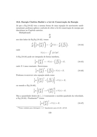 18.6. Energia Cinética Radial e a Lei de Conservação da Energia
Já que a Eq.(18.42) tem a mesma forma de uma equação de movimento unidi-
mensional, podemos aplicar o método de obter a lei de conservação de energia que
discutimos no Capítulo anterior.
Multiplicando
dr
dt
aos dois lados da Eq.Eq.(18.42), temos
d
dt
Ã
1
2
m
µ
dr
dt
¶2
!
= −
d
dt
V (r) −
d
dt
µ
L2
0
mr2
¶
, (18.44)
onde
V (r) = −
Z r
f(r0
)dr0
.
A Eq.(18.44) pode ser integrada de forma imediata,
1
2
m
µ
dr
dt
¶2
= −V (r) −
µ
L2
0
mr2
¶
+ E, (18.45)
onde E é uma constante. Escrevemos
1
2
m
µ
dr
dt
¶2
+
µ
L2
0
mr2
¶
+ V (r) = E. (18.46)
Podemos re-escrever esta equação ainda como
1
2
m
"µ
dr
dt
¶2
+
µ
L2
0
m2r2
¶#
+ V (r) = E,
ou usando a Eq.(18.40),
1
2
m
"µ
dr
dt
¶2
+ r2
µ
dθ
dt
¶2
#
+ V (r) = E.
Mas a quantidade dentro do [...] é exatamente o modulo quadrado da velocidade,
a Eq.(18.34). Finalmente23
temos
1
2
m
µ
dr
dt
¶2
+ V (r) = E, (18.47)
23
Tome cuidado para distinguir r e r. Igualmente para dr/dt e dr/dt.
159
 