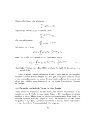 Então, substituindo esta última em
dx
dt
= p(t)x + q(t),
vejamos que o termo p (t) x se cancela, tendo
dC
dt
e
R t
t0
p(t0)dt0
= q(t).
Ou, equivalentemente,
dC
dt
= q(t)e−
R t
t0
p(t0)dt0
.
Integrando em t, temos
C(t) =
Z t
t0
dt00
q(t00
)e−
R t00
t0
p(t0)dt0
+ C0,
onde C0 é o valor do C quando t = t0. Finalmente, temos
x(t) =
·Z t
t0
dt00
q(t00
)e−
R t00
t0
p(t0)dt0
+ C0
¸
e
R t
t0
p(t0)dt0
. (4.14)
Exercício: Veriﬁque que a Eq.(4.14) é a solução da Eq.(4.12) diretamente pela
substituição.
Assim, a equação diferencial linear de primeira ordem pode ser obtida explici-
tamente na forma de uma integral. Isto não quer dizer que a forma da função
é expressa analiticamente em termos de uma função conhecida de t, mas é suﬁ-
ciente para explicitar a sua dependencia em t em termos de quadratura (integrais
de funções).
4.3. Expansão em Série de Taylor de Uma Função
Numa análise de propriedade de uma função, um conceito fundamental é a ex-
pansão em série de Taylor de uma função. Seja f = f(x) uma função arbitrária,
contínua e suave. Gostaríamos de estudar o comportamento desta função em
torno de um certo ponto ﬁxo, digamos x = x0. Naturalmente o valor da função
no ponto x = x0 é f(x0). Queremos saber como o valor da função varia quando
x = x0 + δx, onde δx é uma quantidade bem pequena.
16
 