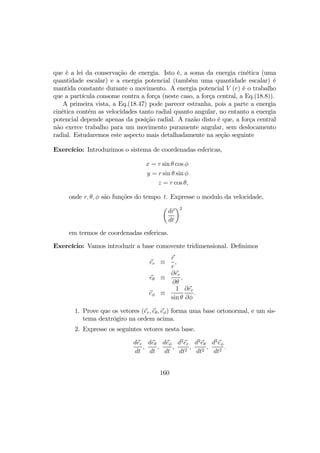 que é a lei da conservação de energia. Isto é, a soma da energia cinética (uma
quantidade escalar) e a energia potencial (também uma quantidade escalar) é
mantida constante durante o movimento. A energia potencial V (r) é o trabalho
que a partícula consome contra a força (neste caso, a força central, a Eq.(18.8)).
A primeira vista, a Eq.(18.47) pode parecer estranha, pois a parte a energia
cinética contém as velocidades tanto radial quanto angular, no entanto a energia
potencial depende apenas da posição radial. A razão disto é que, a força central
não exerce trabalho para um movimento puramente angular, sem deslocamento
radial. Estudaremos este aspecto mais detalhadamente na seção seguinte
Exercício: Introduzimos o sistema de coordenadas esfericas,
x = r sin θ cos φ
y = r sin θ sin φ
z = r cos θ,
onde r, θ, φ são funções do tempo t. Expresse o modulo da velocidade,
µ
dr
dt
¶2
em termos de coordenadas esfericas.
Exercício: Vamos introduzir a base comovente tridimensional. Deﬁnimos
er ≡
r
r
,
eθ ≡
∂er
∂θ
,
eφ ≡
1
sin θ
∂er
∂φ
.
1. Prove que os vetores (er, eθ, eφ) forma uma base ortonormal, e um sis-
tema dextrógiro na ordem acima.
2. Expresse os seguintes vetores nesta base.
der
dt
,
deθ
dt
,
deφ
dt
,
d2
er
dt2
,
d2
eθ
dt2
,
d2
eφ
dt2
.
160
 