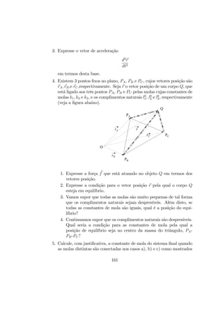 3. Expresse o vetor de acceleração
d2
r
dt2
em termos desta base.
4. Existem 3 pontos ﬁxos no plano, PA, PB e PC, cujos vetores posição são
rA, rB,e rC,respectivamente. Seja r o vetor posição de um corpo Q, que
está ligado aos três pontos PA, PB e PC pelas molas cujas constantes de
molas k1, k2 e k3, e os complimentos naturais l0
1, l0
2 e l0
3, respectivamente
(veja a ﬁgura abaixo).
PA
PB
PC
Q
rrA
rC
rB
O
1. Expresse a força f que está atuando no objeto Q em termos dos
vetores posição.
2. Expresse a condição para o vetor posição r pela qual o corpo Q
esteja em equilíbrio.
3. Vamos supor que todas as molas são muito pequenas de tal forma
que os complimentos naturais sejam despresíveis. Além disto, se
todas as constantes de mola são iguais, qual é a posição do equi-
líbrio?
4. Continuamos supor que os complimentos naturais são despresíveis.
Qual seria a condição para as constantes de mola pela qual a
posição de equilíbrio seja no centro da massa do triângulo, PA-
PB-PC?
5. Calcule, com justiﬁcativa, a constante de mola do sistema ﬁnal quando
as molas distintas são conectadas nos casos a), b) e c) como mostrados
161
 