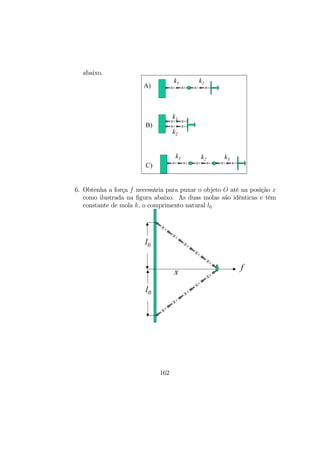 abaixo.
k1 k2
k1
k2
k1 k2 k3
A)
B)
C)
6. Obtenha a força f necessária para puxar o objeto O até na posição x
como ilustrada na ﬁgura abaixo. As duas molas são idênticas e têm
constante de mola k, o comprimento natural l0.
l0
l0
x
f
162
 