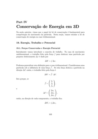 Part IV
Conservação de Energia em 3D
Na seção anterior, vimos que o papel de lei de conservação é fundamental para
compreenção do movimento da partícula. Nesta seção, vamos estudar a lei de
conservação de energia no caso tridimensional.
19. Energia, Trabalho e Potencial
19.1. Forças Conservadas e Energia Potencial
Inicialmente vamos introduzir o conceito de trabalho. No caso de movimento
unidimensional, o trabalho feito pela força f para deslocar uma partícula por
pequeno deslocamento ∆x é dado por
∆W = f ∆x.
Podemos generalizar esta deﬁnição para o caso tridimensional. Consideramos uma
partícula sob a inﬂuência de uma força f . Se esta força desloca a partícula na
direção ∆r, então, o trabalho feito pela força é
∆W = f · ∆r.
Isto porque, se
f =


f1
f2
f3

 ,
e
∆r =


∆r1
∆r2
∆r3

 ,
então, na direção de cada componento, o trabalho ﬁca
∆Wi = fi∆ri,
163
 