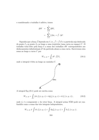 e considerando o trabalho é aditivo, temos
∆W =
3X
i=1
∆Wi
=
3X
i=1
fi∆ri = f · ∆r.
Suponha que a força f dependa em r, i.e., f = f (r) e a partícula seja deslocada
do ponto rA ao ponto rB ao longo a uma trajetória (uma curva no espaço) C. O
trabalho total feito pela força é a soma dos trabalhos dW correspondentes aos
deslocamentos inﬁnitesimais dr da partícula alonco a essa curva. Escrevemos esta
soma ao longo a curva C por
WA→B =
Z
C
dr · f(r), (19.1)
onde a integral é feita ao longo ao caminho C.
dW(r)
B
A
A integral Eq.(19.1) pode ser escrita como
WA→B =
Z
C
(dx fx(x, y, z) + dyfy (x, y, z) + dzfz (x, y, z)) , (19.2)
onde fx é o componente x do vetor força. A integral acima NÃO pode ser con-
fundida como a soma das três integrais independentes,
WA→B 6=
Z
dx fx(x, y, z) +
Z
dyfy (x, y, z) +
Z
dzfz (x, y, z) .
164
 