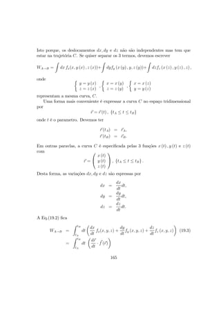 Isto porque, os deslocamentos dx, dy e dz não são independentes mas tem que
estar na trajetória C. Se quiser separar os 3 termos, devemos escrever
WA→B =
Z
dx fx(x, y (x) , z (x))+
Z
dyfy (x (y) , y, z (y))+
Z
dzfz (x (z) , y (z) , z) ,
onde ½
y = y (x)
z = z (x)
,
½
x = x (y)
z = z (y)
,
½
x = x (z)
y = y (z)
representam a mesma curva, C.
Uma forma mais conveniente é expressar a curva C no espaço tridimensional
por
r = r (t) , {tA ≤ t ≤ tB}
onde t é o parametro. Devemos ter
r (tA) = rA,
r (tB) = rB.
Em outras paravlas, a curva C é especiﬁcada pelas 3 funções x (t) , y (t) e z (t)
com
r =


x (t)
y (t)
z (t)

 , {tA ≤ t ≤ tB} .
Desta forma, as variações dx, dy e dz são espressas por
dx =
dx
dt
dt,
dy =
dy
dt
dt,
dz =
dz
dt
dt.
A Eq.(19.2) ﬁca
WA→B =
Z tB
tA
dt
µ
dx
dt
fx(x, y, z) +
dy
dt
fy (x, y, z) +
dz
dt
fz (x, y, z)
¶
(19.3)
=
Z tB
tA
dt
µ
dr
dt
· f (r)
¶
165
 