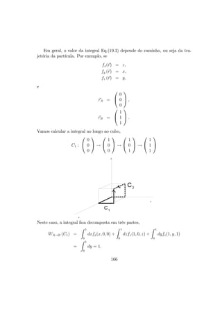 Em geral, o valor da integral Eq.(19.3) depende do caminho, ou seja da tra-
jetória da partícula. Por exemplo, se
fx(r) = z,
fy (r) = x,
fz (r) = y,
e
rA =


0
0
0

 ,
rB =


1
1
1

 .
Vamos calcular a integral ao longo ao cubo,
C1 :


0
0
0

 →


1
0
0

 →


1
0
1

 →


1
1
1


X
Y
Z
C1
C2
Neste caso, a integral ﬁca decomposta em três partes,
WA→B (C1) =
Z 1
0
dxfx(x, 0, 0) +
Z 1
0
dzfz(1, 0, z) +
Z 1
0
dyfz(1, y, 1)
=
Z 1
0
dy = 1.
166
 