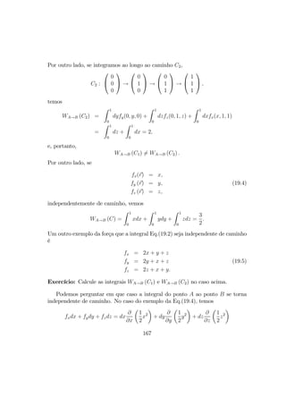 Por outro lado, se integramos ao longo ao caminho C2,
C2 :


0
0
0

 →


0
1
0

 →


0
1
1

 →


1
1
1

 ,
temos
WA→B (C2) =
Z 1
0
dyfy(0, y, 0) +
Z 1
0
dzfz(0, 1, z) +
Z 1
0
dxfx(x, 1, 1)
=
Z 1
0
dz +
Z 1
0
dx = 2,
e, portanto,
WA→B (C1) 6= WA→B (C2) .
Por outro lado, se
fx(r) = x,
fy (r) = y, (19.4)
fz (r) = z,
independentemente de caminho, vemos
WA→B (C) =
Z 1
0
xdx +
Z 1
0
ydy +
Z 1
0
zdz =
3
2
.
Um outro exemplo da força que a integral Eq.(19.2) seja independente de caminho
é
fx = 2x + y + z
fy = 2y + x + z (19.5)
fz = 2z + x + y.
Exercício: Calcule as integrais WA→B (C1) e WA→B (C2) no caso acima.
Podemos perguntar em que caso a integral do ponto A ao ponto B se torna
independente de caminho. No caso do exemplo da Eq.(19.4), temos
fxdx + fydy + fzdz = dx
∂
∂x
µ
1
2
x2
¶
+ dy
∂
∂y
µ
1
2
y2
¶
+ dz
∂
∂z
µ
1
2
z2
¶
167
 