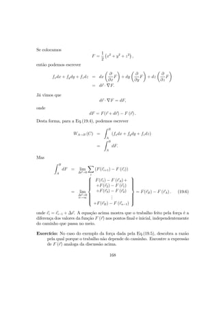 Se colocamos
F =
1
2
¡
x2
+ y2
+ z2
¢
,
então podemos escrever
fxdx + fydy + fzdz = dx
µ
∂
∂x
F
¶
+ dy
µ
∂
∂y
F
¶
+ dz
µ
∂
∂z
F
¶
= dr · ∇F.
Já vimos que
dr · ∇F = dF,
onde
dF = F(r + dr) − F (r) .
Desta forma, para a Eq.(19.4), podemos escrever
WA→B (C) =
Z B
A
(fxdx + fydy + fzdz)
=
Z B
A
dF.
Mas
Z B
A
dF = lim
∆r→0
X
i
(F(ri+1) − F (ri))
= lim
∆r→0
n→∞



F(r1) − F (rA) +
+F(r2) − F (r1)
+F(r3) − F (r2)
...
+F(rB) − F (rn−1)



= F(rB) − F (rA) . (19.6)
onde ri = ri−1 + ∆r. A equação acima mostra que o trabalho feito pela força é a
diferença dos valores da função F (r) nos pontos ﬁnal e inicial, independentemente
do caminho que passa no meio.
Exercício: No caso do exemplo da força dada pela Eq.(19.5), descobra a razão
pela qual porque o trabalho não depende do caminho. Encontre a expressão
de F (r) analoga da discussão acima.
168
 