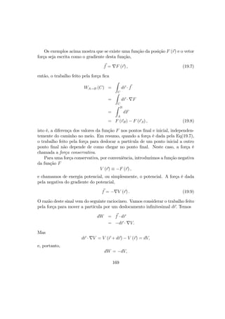 Os exemplos acima mostra que se existe uma função da posição F (r) e o vetor
força seja escrita como o gradiente desta função,
f = ∇F (r) , (19.7)
então, o trabalho feito pela força ﬁca
WA→B (C) =
Z
C
dr · f
=
Z
C
dr · ∇F
=
Z B
A
dF
= F (rB) − F (rA) , (19.8)
isto é, a diferença dos valores da função F nos pontos ﬁnal e inicial, independen-
temente do caminho no meio. Em resumo, quando a força é dada pela Eq(19.7),
o trabalho feito pela força para deslocar a partícula de um ponto inicial a outro
ponto ﬁnal não depende de como chegar no ponto ﬁnal. Neste caso, a força é
chamada a força conservativa.
Para uma força conservativa, por conveniência, introduzimos a função negativa
da função F
V (r) ≡ −F (r) ,
e chamamos de energia potencial, ou simplesmente, o potencial. A força é dada
pela negativa do gradiente do potencial,
f = −∇V (r) . (19.9)
O razão deste sinal vem do seguinte raciocineo. Vamos considerar o trabalho feito
pela força para mover a partícula por um deslocamento inﬁnitesimal dr. Temos
dW = f · dr
= −dr · ∇V.
Mas
dr · ∇V = V (r + dr) − V (r) = dV,
e, portanto,
dW = −dV,
169
 