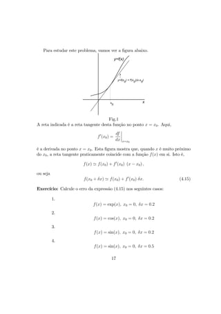 Para estudar este problema, vamos ver a ﬁgura abaixo.
y=f(x)
xx
0
y=f(x
0
) + f'(x
0
)(x-x
0
)
Fig.1
A reta indicada é a reta tangente desta função no ponto x = x0. Aqui,
f0
(x0) =
df
dx
¯
¯
¯
¯
x=x0
é a derivada no ponto x = x0. Esta ﬁgura mostra que, quando x é muito próximo
do x0, a reta tangente praticamente coincide com a função f(x) em si. Isto é,
f(x) ' f(x0) + f0
(x0) (x − x0) ,
ou seja
f(x0 + δx) ' f(x0) + f0
(x0) δx. (4.15)
Exercício: Calcule o erro da expressão (4.15) nos seguintes casos:
1.
f(x) = exp(x), x0 = 0, δx = 0.2
2.
f(x) = cos(x), x0 = 0, δx = 0.2
3.
f(x) = sin(x), x0 = 0, δx = 0.2
4.
f(x) = sin(x), x0 = 0, δx = 0.5
17
 