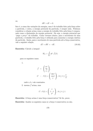 ou
dW + dV = 0.
Isto é, a soma das variações da energias, uma é do trabalho feito pela força sobre
a partícula, e outra, a energia potencial da partícula, é sempre nula. Podemos
considerar a relação acima como a energia do trabalho feito pela força é compen-
sado como a diminuição da energia potencial. Ou seja, a energia potencial que
“paga o preço” do trabalho. Como veremos abaixo, para o movimento de uma
partícula, o trabalho feito pela força é utilizada para aumentar a energia cinética
da partícula. Assim, para o movimento de uma partícula sob a força conservativa,
vale a seguinte relação.
dT = dW = −dV. (19.10)
Exercício: Calcule a integral
WC =
Z
C
dr · f (r)
para os seguintes casos:
1.
f =


ax
by
cz

 ,
C : r (t) =


sin t
cos t
t

 , 0 ≤ t ≤
π
2
,
onde a, b, c são constantes.
2. mesma f acima, mas
C : r (t) =


t
1 − t
t2

 , 0 ≤ t ≤ 1
Exercício: A força acima é uma força conseervativa? Se for, prove.
Exercício: Analize os seguintes casos se a força é conservativa ou não.
170
 
