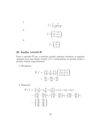 1.
f =
1
r2
r
√
r2 + a2
,
2.
f =


x2
+ yz
y2
+ xz
z2
+ xy

 ,
3.
f =


xy
yz
zx

 .
20. Analise vetorial II
Como o operador ∇ tem a estrutura vetorial, podemos considerar as seguintes
operações para uma função vetorial, f (r), correspondente ao produto escalar e
produto vetorial, respectivamente.
1. Divergência
∇ · f ≡
µ
∂
∂x
,
∂
∂y
,
∂
∂z
¶


fx (x, y, z)
fy (x, y, z)
fz (x, y, z)


=
∂fx
∂x
+
∂fy
∂y
+
∂fz
∂z
2. Rotacional
∇ × f ≡
µ
e1
∂
∂x
+ e2
∂
∂y
+ e3
∂
∂z
¶
× (e1fx + e2fy + e3fz)
=
µ
∂fz
∂y
−
∂fy
∂z
¶
e1 +
µ
∂fx
∂z
−
∂fz
∂x
¶
e2 +
µ
∂fy
∂x
−
∂fx
∂y
¶
ez
=



∂fz
∂y
− ∂fy
∂z
∂fx
∂z
− ∂fz
∂x
∂fy
∂x
− ∂fx
∂y


 .
171
 