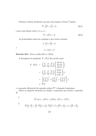 Podemos veriﬁcar facilmente que para uma função vetorial f regular,
∇ ·
³
∇ × f
´
= 0, (20.1)
e para uma funçao esclar f (x, y, z) ,
∇ × (∇f) = 0. (20.2)
As propriedades acima são analogas a dos vetores normais,
a ·
³
a × b
´
= 0,
e
a × (af) = 0.
Exercise 20.1. Prove as Eqs.(20.1) e (20.2).
A divergência de gradiente, ∇ · (∇f) ﬁca escrita como
∇ · (∇f) =
µ
∂
∂x
,
∂
∂y
,
∂
∂z
¶


∂f/∂x
∂f/∂y
∂f/∂z


=
µ
∂
∂x
,
∂
∂y
,
∂
∂z
¶


∂/∂x
∂/∂y
∂/∂z

 f
=
"µ
∂
∂x
¶2
+
µ
∂
∂y
¶2
+
µ
∂
∂z
¶2
#
f
≡ ∇2
f
e o operador diferencial (de segunda ordem) ∇2
é chamado Laplaciano.
Valem as seguintes fórmulas em relação a expressões que envolve o operador
∇.
1.
∇2
(φψ) = φ∇2
ψ + 2 (∇φ) · (∇ψ) + ψ∇2
φ,
2.
∇
³
a · b
´
=
³
b · ∇
´
a +
³
a · ∇
´
b + b ×
³
∇ × a
´
+ a ×
³
∇ × b
´
,
172
 
