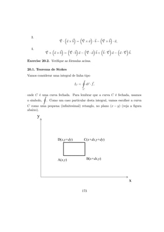 3.
∇ ·
³
a × b
´
=
³
∇ × a
´
· b −
³
∇ × b
´
· a,
4.
∇ ×
³
a × b
´
=
³
∇ · b
´
a −
³
∇ · a
´
b +
³
b · ∇
´
a −
³
a · ∇
´
b.
Exercise 20.2. Veriﬁque as fórmulas acima.
20.1. Teorema de Stokes
Vamos considerar uma integral de linha tipo
IC =
I
C
dr · f,
onde C é uma curva fechada. Para lembrar que a curva C é fechada, usamos
o simbolo,
I
. Como um caso particular desta integral, vamos escolher a curva
C como uma pequena (inﬁnitesimal) retanglo, no plano (x − y) (veja a ﬁgura
abaixo).
A(x,y) B(x+dx,y)
C(x+dx,y+dy)D(x,y+dy)
x
y
173
 