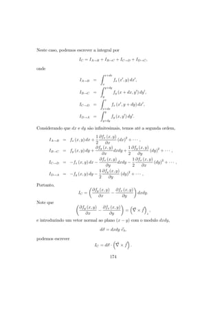 Neste caso, podemos escrever a integral por
IC = IA→B + IB→C + IC→D + ID→C,
onde
IA→B =
Z x+dx
x
fx (x0
, y) dx0
,
IB→C =
Z y+dy
y
fy (x + dx, y0
) dy0
,
IC→D =
Z x
x+dx
fx (x0
, y + dy) dx0
,
ID→A =
Z y
y+dy
fy (x, y0
) dy0
.
Considerando que dx e dy são inﬁnitesimais, temos até a segunda ordem,
IA→B = fx (x, y) dx +
1
2
∂fx (x, y)
∂x
(dx)2
+ · · · ,
IB→C = fy (x, y) dy +
∂fy (x, y)
∂x
dxdy +
1
2
∂fy (x, y)
∂y
(dy)2
+ · · · ,
IC→D = −fx (x, y) dx −
∂fx (x, y)
∂y
dxdy −
1
2
∂fx (x, y)
∂x
(dy)2
+ · · · ,
ID→A = −fy (x, y) dy −
1
2
∂fy (x, y)
∂y
(dy)2
+ · · · ,
Portanto,
IC =
µ
∂fy (x, y)
∂x
−
∂fx (x, y)
∂y
¶
dxdy.
Note que µ
∂fy (x, y)
∂x
−
∂fx (x, y)
∂y
¶
=
³
∇ × f
´
z
,
e introduzindo um vetor normal ao plano (x − y) com o modulo dxdy,
dσ = dxdy e3,
podemos escrever
IC = dσ ·
³
∇ × f
´
.
174
 