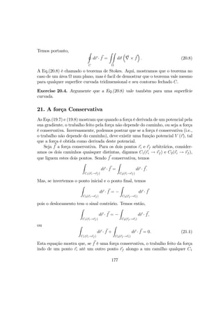 Temos portanto, I
C
dr · f =
ZZ
Ω
dσ
³
∇ × f
´
. (20.8)
A Eq.(20.8) é chamado o teorema de Stokes. Aqui, mostramos que o teorema no
caso de um área Ω num plano, mas é facil de demostrar que o teorema vale mesmo
para qualquer superfíce curvada tridimensional e seu contorno fechado C.
Exercise 20.4. Argumente que a Eq.(20.8) vale também para uma superfície
curvada.
21. A força Conservativa
As Eqs.(19.7) e (19.8) mostram que quando a força é derivada de um potencial pela
sua gradiente, o trabalho feito pela força não depende do caminho, ou seja a força
é conservativa. Inversasmente, podemos postrar que se a força é conservativa (i.e.,
o trabalho não depende do caminho), deve existir uma função potencial V (r), tal
que a força é obtida como derivada deste potencial.
Seja f a força conservativa. Para os dois pontos ri e rf arbitrãrios, consider-
amos os dois caminhos quaisquer distintas, digamos C1(ri → rf ) e C2(ri → rf ),
que liguem estes dois pontos. Sendo f conservativa, temos
Z
C1(ri→rf )
dr · f =
Z
C2(ri→rf )
dr · f.
Mas, se invertemos o ponto inicial e o ponto ﬁnal, temos
Z
C2(ri→rf )
dr · f = −
Z
C2(rf →ri)
dr · f
pois o deslocamento tem o sinal contrãrio. Temos então,
Z
C1(ri→rf )
dr · f = −
Z
C2(rf →ri)
dr · f,
ou Z
C1(ri→rf )
dr · f +
Z
C2(rf →ri)
dr · f = 0. (21.1)
Esta equação mostra que, se f é uma força conservativa, o trabalho feito da força
indo de um ponto ri até um outro ponto rf alongo a um camilho qualquer C1
177
 