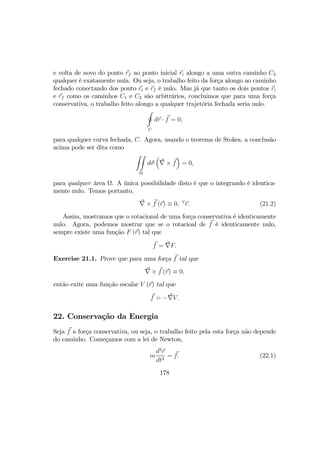 e volta de novo do ponto rf ao ponto inicial ri alongo a uma outra caminho C2
qualquer é exatamente nula. Ou seja, o trabalho feito da força alongo ao caminho
fechado conectando dos ponto ri e rf é nulo. Mas já que tanto os dois pontos ri
e rf como os caminhos C1 e C2 são arbitrários, concluimos que para uma força
conservativa, o trabalho feito alongo a qualquer trajetória fechada seria nulo.
I
C
dr · f = 0,
para qualquer curva fechada, C. Agora, usando o teorema de Stokes, a conclusão
acima pode ser dita como
ZZ
Ω
dσ
³
∇ × f
´
= 0,
para qualquer área Ω. A única possibilidade disto é que o integrando é identica-
mente nulo. Temos portanto,
∇ × f (r) ≡ 0, ∀
r. (21.2)
Assim, mostramos que o rotacional de uma força conservativa é identicamente
nulo. Agora, podemos mostrar que se o rotacioal de f é identicamente nulo,
sempre existe uma função F (r) tal que
f = ∇F.
Exercise 21.1. Prove que para uma força f tal que
∇ × f (r) ≡ 0,
então exite uma função escalar V (r) tal que
f = −∇V.
22. Conservação da Energia
Seja f a força conservativa, ou seja, o trabalho feito pela esta força não depende
do caminho. Começamos com a lei de Newton,
m
d2
r
dt2
= f. (22.1)
178
 