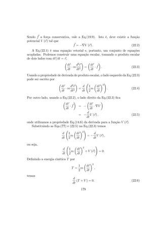 Sendo f a força conservativa, vale a Eq.(19.9). Isto é, deve existir a função
potencial V (r) tal que
f = −∇V (r) . (22.2)
A Eq.(22.1) é uma equação vetorial e, portanto, um conjunto de equações
acopladas. Podemos construir uma equação escalar, tomando o produto escalar
de dois lados com dr/dt = v,
µ
dr
dt
· m
d2
r
dt2
¶
=
µ
dr
dt
· f
¶
. (22.3)
Usando a propriedade de derivada de produto escalar, o lado esquerdo da Eq.(22.3)
pode ser escrito por
µ
dr
dt
· m
d2
r
dt2
¶
=
d
dt
Ã
1
2
m
µ
dr
dt
¶2
!
. (22.4)
Por outro lado, usando a Eq.(22.2), o lado direito da Eq.(22.3) ﬁca
µ
dr
dt
· f
¶
= −
µ
dr
dt
· ∇V
¶
= −
d
dt
V (r) , (22.5)
onde utilizamos a propriedade Eq.(14.6) da derivada para a função V (r).
Substituindo as Eqs.(??) e (22.5) na Eq.(22.3) temos
d
dt
Ã
1
2
m
µ
dr
dt
¶2
!
= −
d
dt
V (r) ,
ou seja,
d
dt
Ã
1
2
m
µ
dr
dt
¶2
+ V (r)
!
= 0.
Deﬁnindo a energia cinética T por
T =
1
2
m
µ
dr
dt
¶2
,
temos
d
dt
(T + V ) = 0. (22.6)
179
 