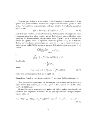 Vejamos que, de fato, a aproximação (4.15) é bastante boa enquanto δx é pe-
queno. Mas, naturalmente a aproximação vai piorando na medida que δx se torna
maior. Para melhorar a aproximação, podemos incluir a dependência quadrática
em δx como
f(x0 + δx) ' f0 + f0
(x0)δx + C (δx)2
, (4.16)
onde C é uma constante a ser determindada. Naturalmente esta expressão ainda
é uma aproximação e não é possível que os dois lados se tornem idênticos como
função de δx. Por outro lado, a aproximação linear (Eq.(4.15, ou os primeiros dois
termos da Eq.(4.9) acima) já ajustava a curva no ponto x = x0 até a derivada.
Assim, para melhorar aproximação em torno de x = x0, é interessante que o
último termo na Eq.(4.9) ajustasse a segunda derivada da curva no ponto x = x0.
Temos
d2
f(x0 + δx)
dδx2
¯
¯
¯
¯
δx=0
= f00
(x0),
e
d2
dδx2
¡
f0 + f0
(x0)δx + C (δx)2¢
= 2C.
Escolhendo
C =
1
2
f00
(x0),
temos
f(x0 + δx) ' f0 + f0
(x0)δx +
1
2
f00
(x0) (δx)2
, (4.17)
como uma aproximação melhor que a Eq.(4.15).
Exercício: Calcule o erro da expressão (4.17) nos casos do Exercício anterior.
Note que o termo quadrático em δx decresce rapidamente comparado com o
termo linear. Por exemplo, se δx = 0.1, (δx)2
= 0, 01, mas se δx = 0.001, então
(δx)2
= 0.000001, etc.
O procedimento acima sugere que podemos ir melhorando a aproximação até
obtermos uma expressão polinomial em δx que seja idêntica à função original.
Vamos então pôr
f(x0 +δx) = f0 +f0
(x0)δx+
1
2
f00
(x0) (δx)2
+c3 (δx)3
+c4 (δx)4
+· · ·+cn (δx)n
+· · ·
(4.18)
18
 