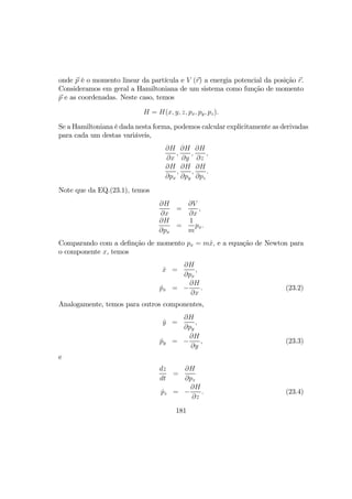 onde p é o momento linear da partícula e V (r) a energia potencial da posição r.
Consideramos em geral a Hamiltoniana de um sistema como função de momento
p e as coordenadas. Neste caso, temos
H = H(x, y, z, px, py, pz).
Se a Hamiltoniana é dada nesta forma, podemos calcular explicitamente as derivadas
para cada um destas variáveis,
∂H
∂x
,
∂H
∂y
,
∂H
∂z
,
∂H
∂px
,
∂H
∂py
,
∂H
∂pz
.
Note que da EQ.(23.1), temos
∂H
∂x
=
∂V
∂x
,
∂H
∂px
=
1
m
px.
Comparando com a deﬁnção de momento px = m ˙x, e a equação de Newton para
o componente x, temos
˙x =
∂H
∂px
,
˙px = −
∂H
∂x
. (23.2)
Analogamente, temos para outros componentes,
˙y =
∂H
∂py
,
˙py = −
∂H
∂y
, (23.3)
e
dz
dt
=
∂H
∂pz
˙pz = −
∂H
∂z
. (23.4)
181
 