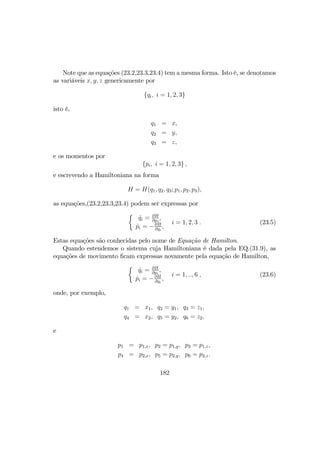 Note que as equações (23.2,23.3,23.4) tem a mesma forma. Isto é, se denotamos
as variáveis x, y, z genericamente por
{qi, i = 1, 2, 3}
isto é,
q1 = x,
q2 = y,
q3 = z,
e os momentos por
{pi, i = 1, 2, 3} ,
e escrevendo a Hamiltoniana na forma
H = H(q1, q2, q3; p1, p2, p3),
as equações,(23.2,23.3,23.4) podem ser expressas por
½
˙qi = ∂H
∂pi
,
˙pi = −∂H
∂qi
,
i = 1, 2, 3 . (23.5)
Estas equações são conhecidas pelo nome de Equação de Hamilton.
Quando estendemos o sistema cuja Hamiltoniana é dada pela EQ.(31.9), as
equações de movimento ﬁcam expressas novamente pela equação de Hamilton,
½
˙qi = ∂H
∂pi
,
˙pi = −∂H
∂qi
,
i = 1, .., 6 , (23.6)
onde, por exemplo,
q1 = x1, q2 = y1, q3 = z1,
q4 = x2, q5 = y2, q6 = z2,
e
p1 = p1,x, p2 = p1,y, p3 = p1,z,
p4 = p2,x, p5 = p2,y, p6 = p2,z.
182
 