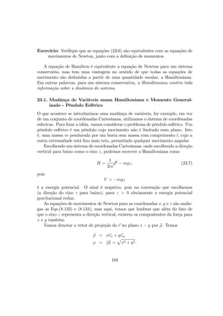Exercício: Veriﬁque que as equações (23.6) são equivalentes com as equações de
movimentos de Newton, junto com a deﬁnição de momentos.
A equação de Hamilton é equivalente a equação de Newton para um sistema
conservatio, mas tem uma vantagem no sentido de que todas as equações de
movimento são deduzidas a partir de uma quantidade escalar, a Hamiltoniana.
Em outras palavras, para um sistema conservativa, a Hamiltoniana contêm toda
informação sobre a dinâmica do sistema.
23.1. Mudânça de Variáveis numa Hamiltoniana e Momento General-
izado - Pêndulo Esfêrico
O que acontece se introduzimos uma mudânça de variáveis, for exemplo, em vez
de um conjunto de coordenadas Cartesianas, utilizamos o sistema de coordenadas
esfericas. Para ﬁxar a idéia, vamos considerar o problema de pêndulo esfêrico. Um
pêndulo esfêrico é um pêndulo cujo movimento não é limitado num plano. Isto
é, uma massa m pendurada por um barra sem massa com comprimento l, cujo a
outra extremidade está ﬁxo num teto, permitindo qualquer movimento angular.
Escolhendo um sistema de coordenadas Cartesianas, onde escolhendo a direção
vertical para baixo como o eixo z, podemos escrever a Hamiltoniana como
H =
1
2m
p2
− mgz, (23.7)
pois
V = −mgz
é a energia potencial. O sinal é negativo, pois na convenção que escolhemos
(a direção do eixo z para baixo), para z > 0 obviamente a energia potencial
gravitacional reduz.
As equações de movimentos de Newton para as coordenadas x, y e z são análo-
gas as Eqs.(8.133) e (8.134), mas aqui, temos que lembrar que além do fato de
que o eixo z representa a direção vertical, existem os compontentes da força para
x e y também.
Vamos denotar o vetor de projeção do r no plano x − y por ρ. Temos
ρ = xex + yey,
ρ = |ρ| =
p
x2 + y2.
183
 