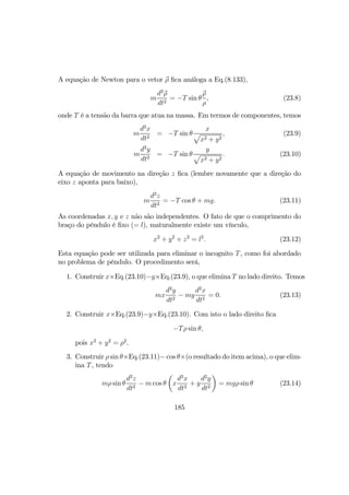 A equação de Newton para o vetor ρ ﬁca análoga a Eq.(8.133),
m
d2
ρ
dt2
= −T sin θ
ρ
ρ
, (23.8)
onde T é a tensão da barra que atua na massa. Em termos de componentes, temos
m
d2
x
dt2
= −T sin θ
x
p
x2 + y2
, (23.9)
m
d2
y
dt2
= −T sin θ
y
p
x2 + y2
. (23.10)
A equação de movimento na direção z ﬁca (lembre novamente que a direção do
eixo z aponta para baixo),
m
d2
z
dt2
= −T cos θ + mg. (23.11)
As coordenadas x, y e z não são independentes. O fato de que o comprimento do
braço do pêndulo é ﬁxo (= l), maturalmente existe um vínculo,
x2
+ y2
+ z2
= l2
. (23.12)
Esta equação pode ser utilizada para eliminar o incognito T, como foi abordado
no problema de pêndulo. O procedimento será,
1. Construir x×Eq.(23.10)−y×Eq.(23.9), o que elimina T no lado direito. Temos
mx
d2
y
dt2
− my
d2
x
dt2
= 0. (23.13)
2. Construir x×Eq.(23.9)−y×Eq.(23.10). Com isto o lado direito ﬁca
−Tρ sin θ,
pois x2
+ y2
= ρ2
.
3. Construir ρ sin θ×Eq.(23.11)− cos θ×(o resultado do item acima), o que elim-
ina T, tendo
mρ sin θ
d2
z
dt2
− m cos θ
µ
x
d2
x
dt2
+ y
d2
y
dt2
¶
= mgρ sin θ (23.14)
185
 